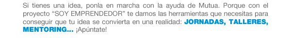 Si tienes una idea, ponla en marcha con la ayuda de Mutua. Porque con el proyecto “SOY EMPRENDEDOR” te damos las herramientas que necesitas para conseguir que tu idea se convierta en una realidad: Jornadas, talleres, mentoring... ¡Apúntate!