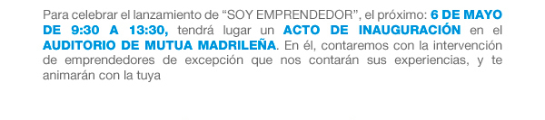 Para celebrar el lanzamiento de “SOY EMPRENDEDOR”, el próximo: 6 de Mayo de 9:30 a 13:30, tendrá lugar un acto de inauguración en el Auditorio de Mutua Madrileña. En él, contaremos con la intervención de emprendedores de excepción que nos contarán sus experiencias, y te animarán con la tuya